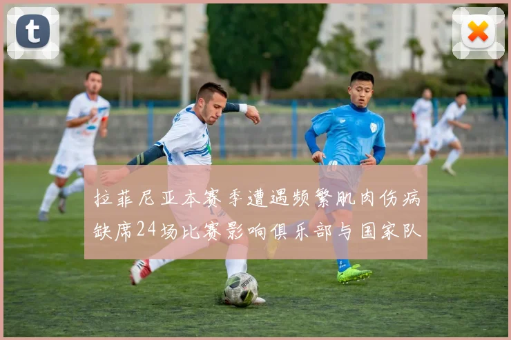 拉菲尼亚本赛季遭遇频繁肌肉伤病缺席24场比赛影响俱乐部与国家队表现