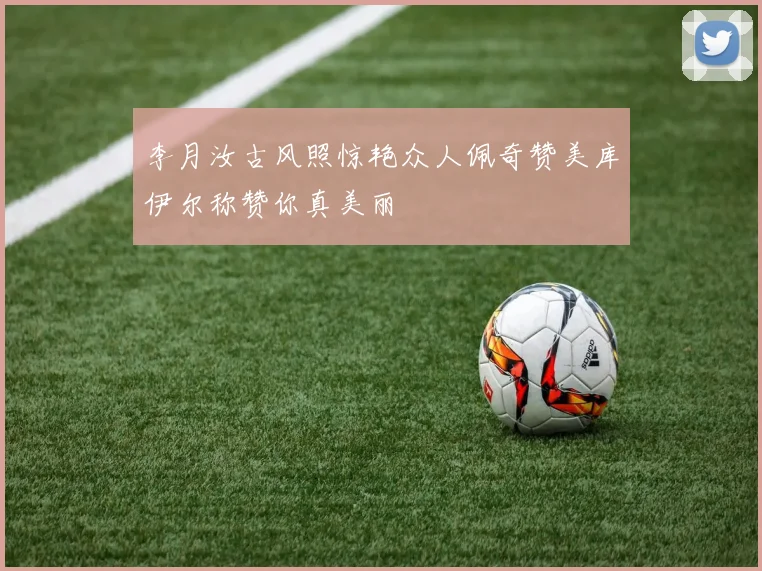 李月汝古风照惊艳众人佩奇赞美库伊尔称赞你真美丽