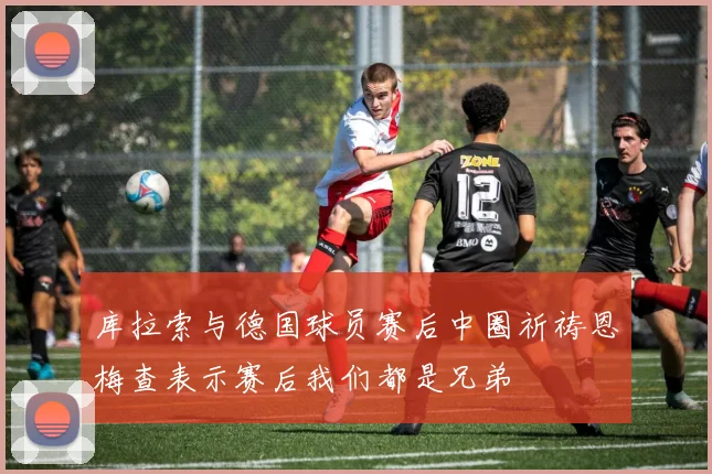 库拉索与德国球员赛后中圈祈祷恩梅查表示赛后我们都是兄弟