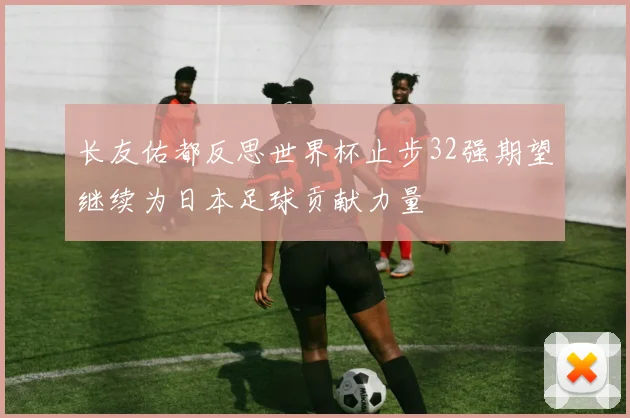 长友佑都反思世界杯止步32强期望继续为日本足球贡献力量