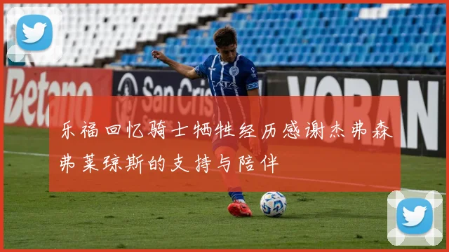 乐福回忆骑士牺牲经历感谢杰弗森弗莱琼斯的支持与陪伴