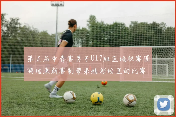 第五届中青赛男子U17组区域联赛圆满结束新赛制带来精彩纷呈的比赛体验