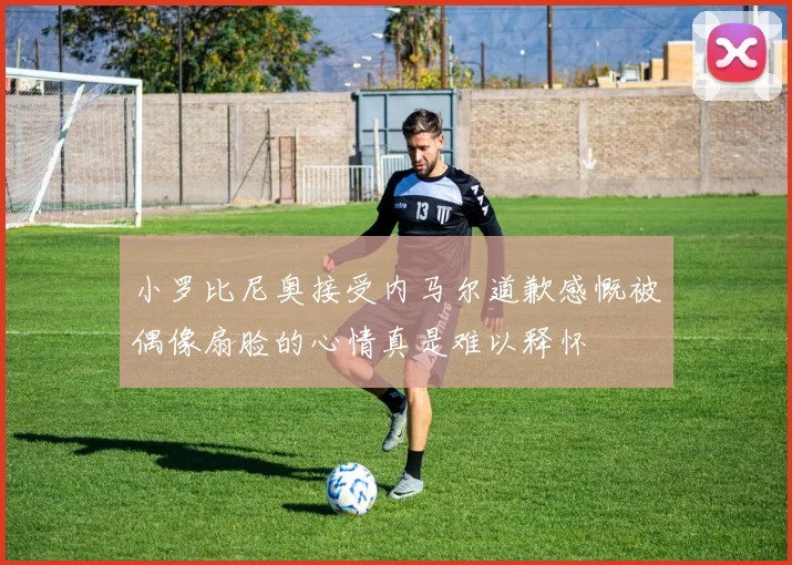 小罗比尼奥接受内马尔道歉感慨被偶像扇脸的心情真是难以释怀