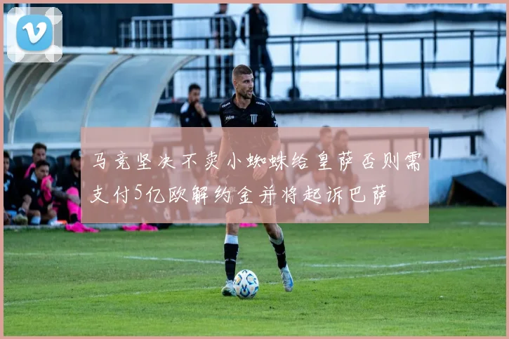 马竞坚决不卖小蜘蛛给皇萨否则需支付5亿欧解约金并将起诉巴萨