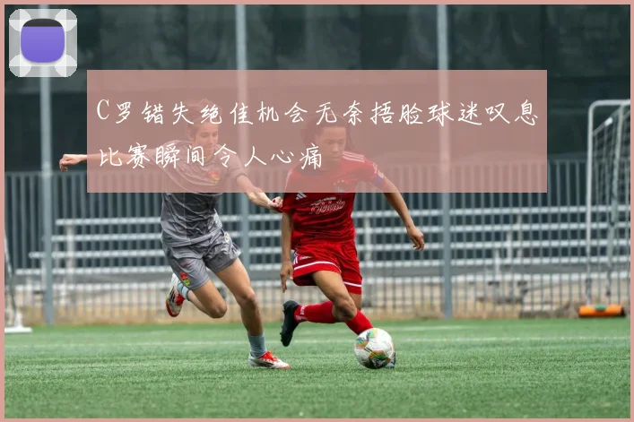C罗错失绝佳机会无奈捂脸球迷叹息比赛瞬间令人心痛