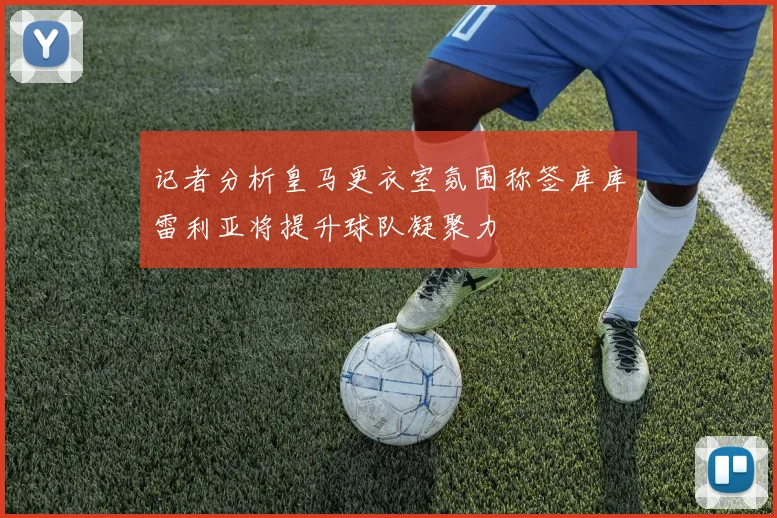 记者分析皇马更衣室氛围称签库库雷利亚将提升球队凝聚力