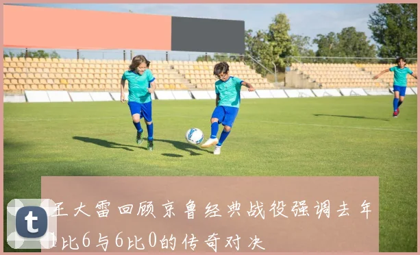 王大雷回顾京鲁经典战役强调去年1比6与6比0的传奇对决