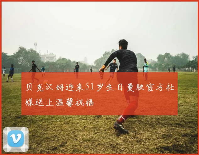 贝克汉姆迎来51岁生日曼联官方社媒送上温馨祝福