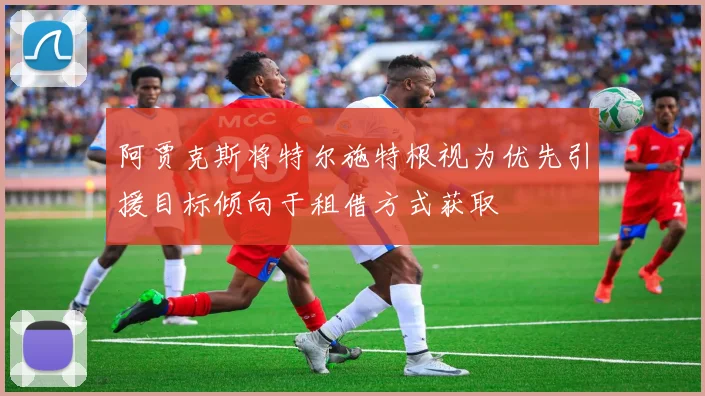阿贾克斯将特尔施特根视为优先引援目标倾向于租借方式获取