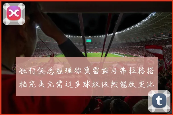 独行侠总经理称莫雷兹与弗拉格搭档完美无需过多球权依然能改变比赛局势
