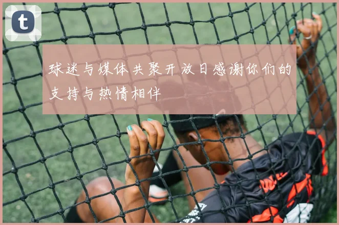球迷与媒体共聚开放日感谢你们的支持与热情相伴