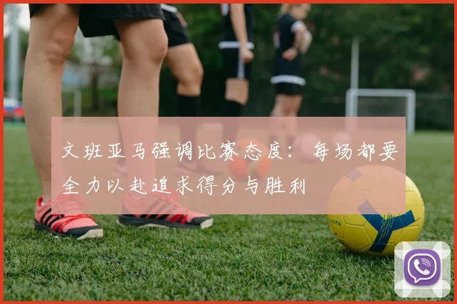 文班亚马强调比赛态度：每场都要全力以赴追求得分与胜利