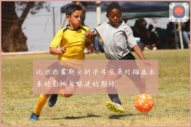 比尔西蒙斯分析字母交易对雄鹿未来的影响与球迷的期待