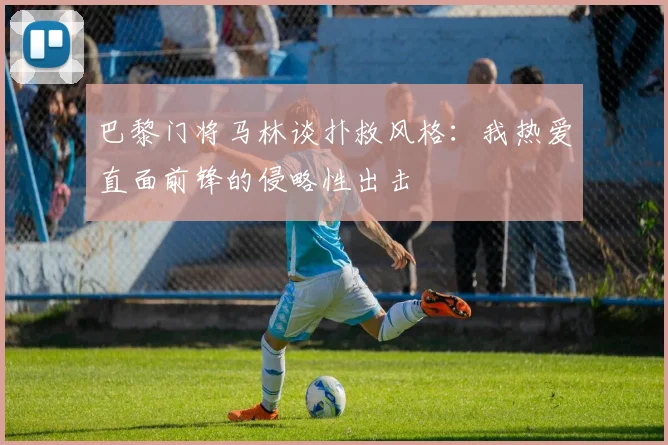 巴黎门将马林谈扑救风格：我热爱直面前锋的侵略性出击