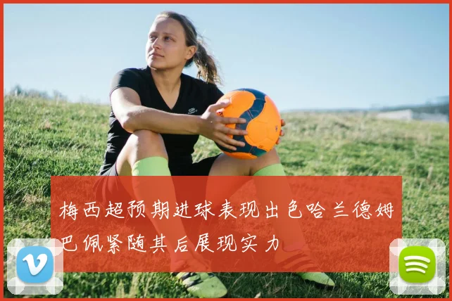 梅西超预期进球表现出色哈兰德姆巴佩紧随其后展现实力