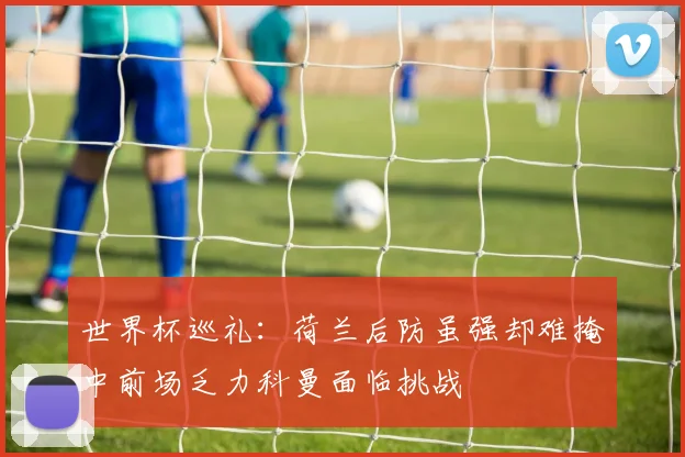 世界杯巡礼：荷兰后防虽强却难掩中前场乏力科曼面临挑战
