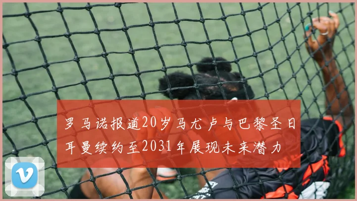罗马诺报道20岁马尤卢与巴黎圣日耳曼续约至2031年展现未来潜力