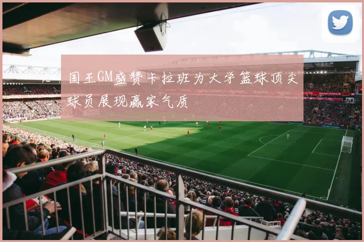 国王GM盛赞卡拉班为大学篮球顶尖球员展现赢家气质