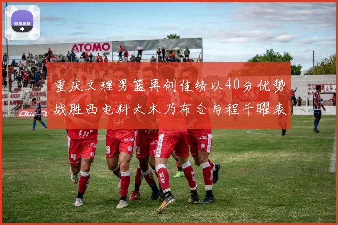 重庆文理男篮再创佳绩以40分优势战胜西电科大木乃布合与程千曜表现出色