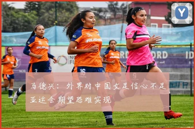 马德兴：外界对中国女足信心不足亚运会期望恐难实现