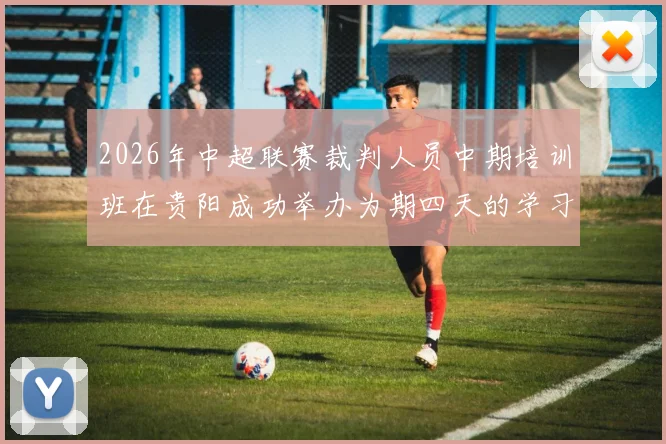 2026年中超联赛裁判人员中期培训班在贵阳成功举办为期四天的学习与交流活动