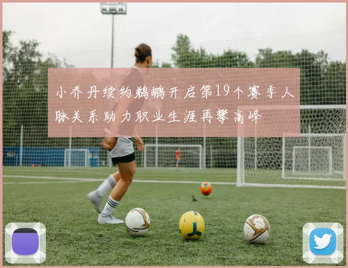 小乔丹续约鹈鹕开启第19个赛季人脉关系助力职业生涯再攀高峰