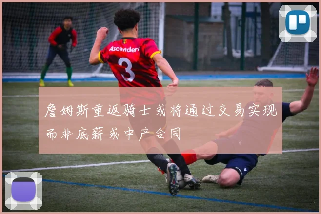 詹姆斯重返骑士或将通过交易实现而非底薪或中产合同