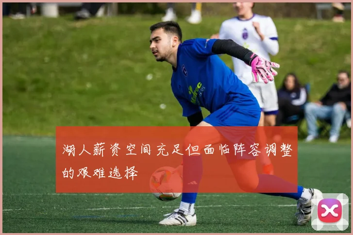 湖人薪资空间充足但面临阵容调整的艰难选择