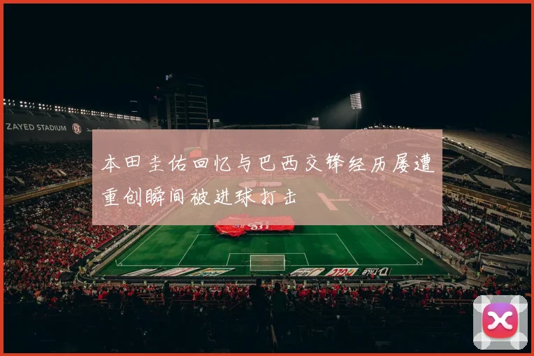 本田圭佑回忆与巴西交锋经历屡遭重创瞬间被进球打击