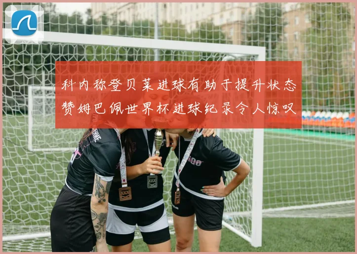 科内称登贝莱进球有助于提升状态赞姆巴佩世界杯进球纪录令人惊叹