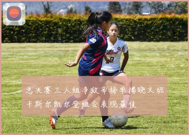 总决赛三人组净效率榜单揭晓文班卡斯尔凯尔登组合表现最佳