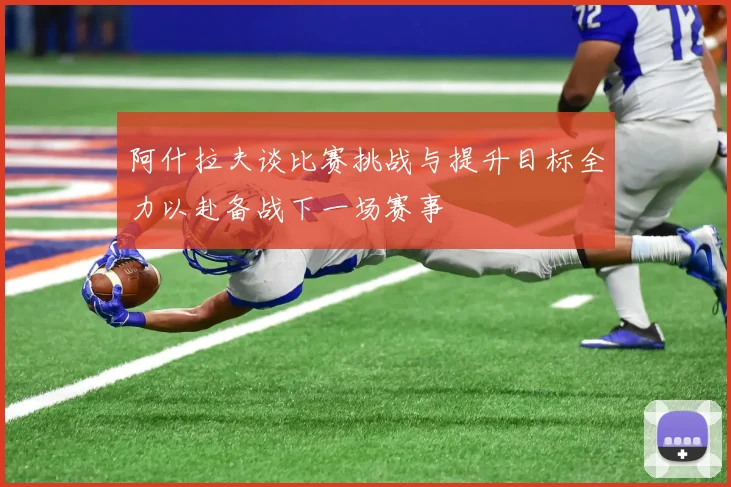 阿什拉夫谈比赛挑战与提升目标全力以赴备战下一场赛事
