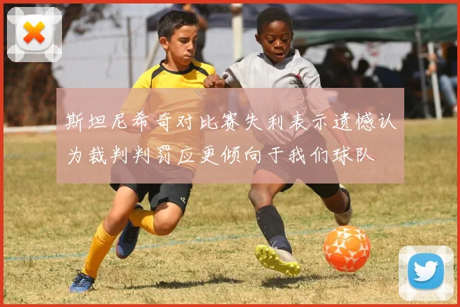 斯坦尼希奇对比赛失利表示遗憾认为裁判判罚应更倾向于我们球队