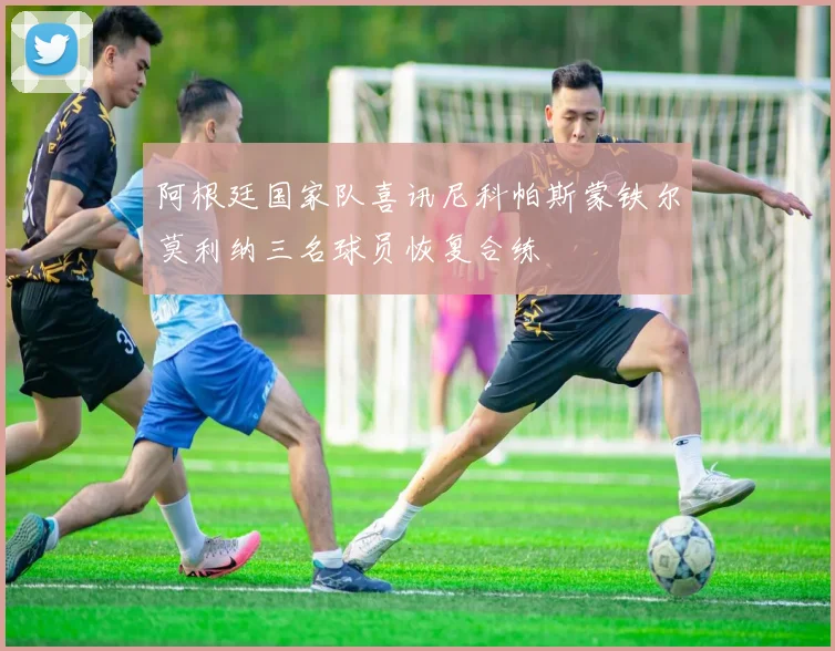 阿根廷国家队喜讯尼科帕斯蒙铁尔莫利纳三名球员恢复合练